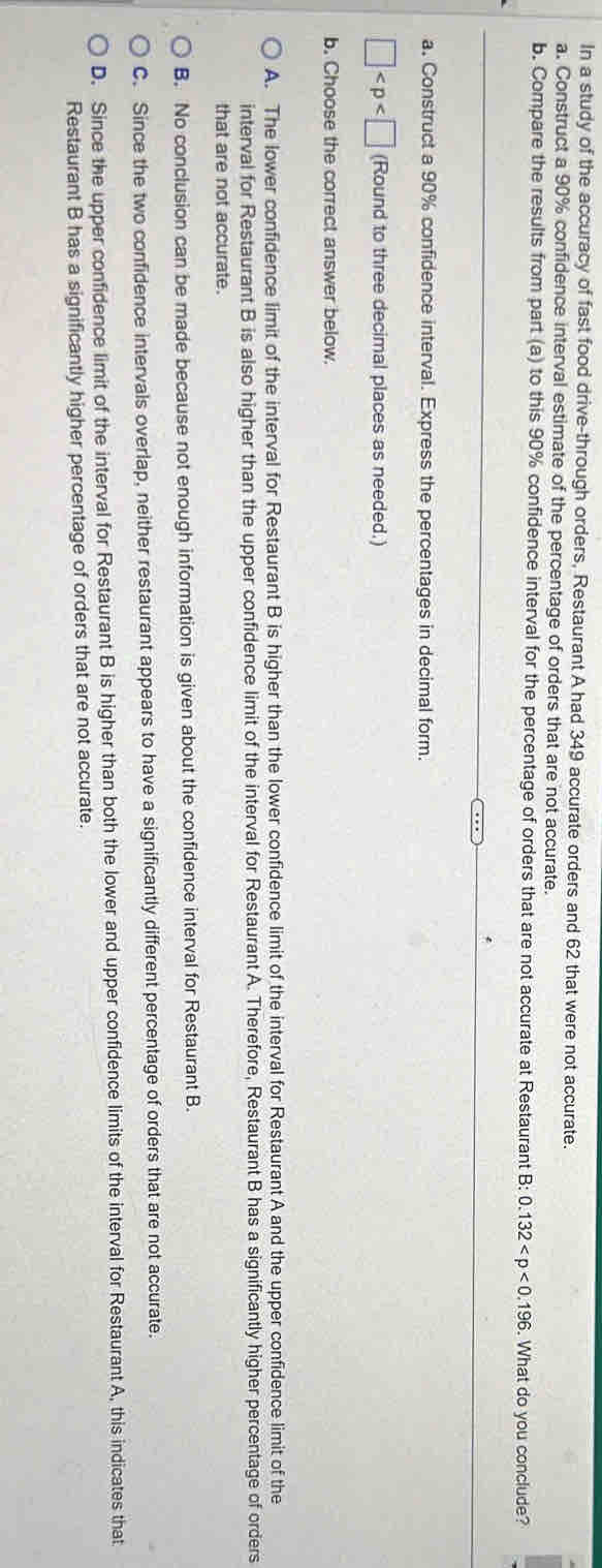 In a study of the accuracy of fast food drive-through orders, Restaurant A had 349 accurate orders and 62 that were not accurate.
a. Construct a 90% confidence interval estimate of the percentage of orders that are not accurate.
b. Compare the results from part (a) to this 90% confidence interval for the percentage of orders that are not accurate at Restaurant B:0.132 . What do you conclude?
a. Construct a 90% confidence interval. Express the percentages in decimal form.
□ (Round to three decimal places as needed.)
b. Choose the correct answer below.
A. The lower confidence limit of the interval for Restaurant B is higher than the lower confidence limit of the interval for Restaurant A and the upper confidence limit of the
interval for Restaurant B is also higher than the upper confidence limit of the interval for Restaurant A. Therefore, Restaurant B has a significantly higher percentage of orders
that are not accurate.
B. No conclusion can be made because not enough information is given about the confidence interval for Restaurant B.
C. Since the two confidence intervals overlap, neither restaurant appears to have a significantly different percentage of orders that are not accurate.
D. Since the upper confidence limit of the interval for Restaurant B is higher than both the lower and upper confidence limits of the interval for Restaurant A, this indicates that
Restaurant B has a significantly higher percentage of orders that are not accurate.