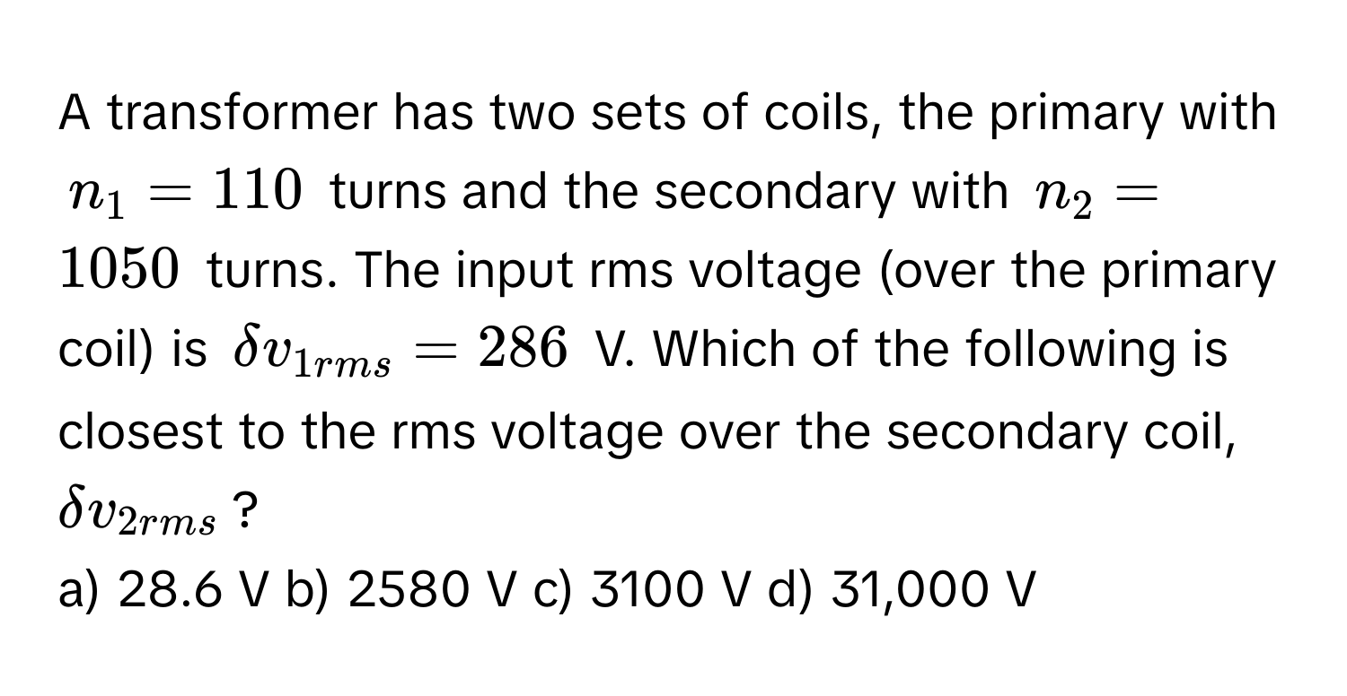 A transformer has two sets of coils, the primary with $n_1 = 110$ turns and the secondary with $n_2 = 1050$ turns. The input rms voltage (over the primary coil) is $delta v_1rms = 286$ V. Which of the following is closest to the rms voltage over the secondary coil, $delta v_2rms$?

a) 28.6 V b) 2580 V c) 3100 V d) 31,000 V