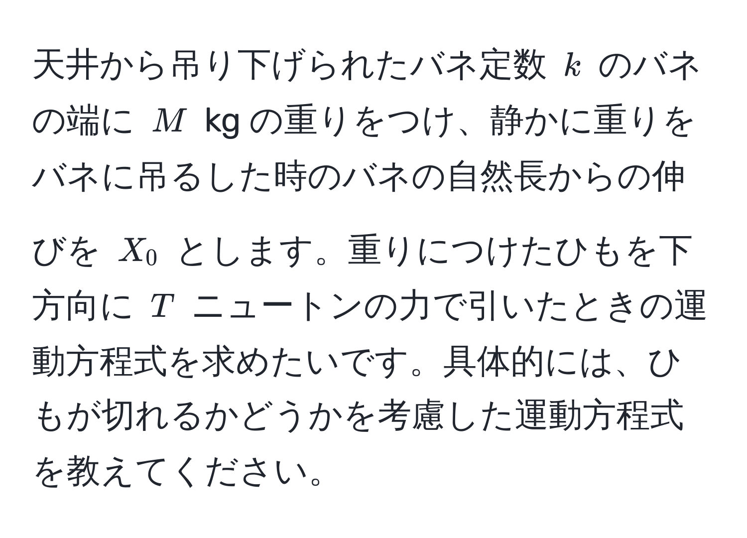 天井から吊り下げられたバネ定数 $k$ のバネの端に $M$ kg の重りをつけ、静かに重りをバネに吊るした時のバネの自然長からの伸びを $X_0$ とします。重りにつけたひもを下方向に $T$ ニュートンの力で引いたときの運動方程式を求めたいです。具体的には、ひもが切れるかどうかを考慮した運動方程式を教えてください。