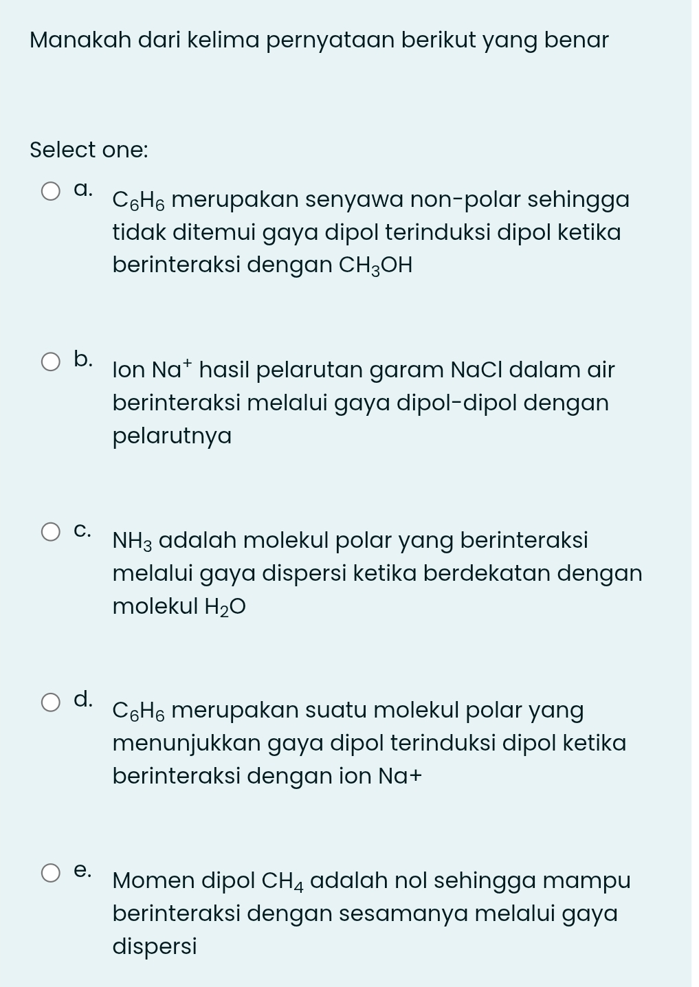 Manakah dari kelima pernyataan berikut yang benar
Select one:
a. C_6H_6 merupakan senyawa non-polar sehingga
tidak ditemui gaya dipol terinduksi dipol ketika
berinteraksi dengan CH_3OH
b. Ion Na^+ hasil pelarutan garam NaCl dalam air
berinteraksi melalui gaya dipol-dipol dengan
pelarutnya
C. NH_3 adalah molekul polar yang berinteraksi
melalui gaya dispersi ketika berdekatan dengan
molekul H_2O
d.
C_6H_6 merupakan suatu molekul polar yang
menunjukkan gaya dipol terinduksi dipol ketika
berinteraksi dengan ion Na+
e. Momen dipol CH_4 adalah nol sehingga mampu
berinteraksi dengan sesamanya melalui gaya 
dispersi