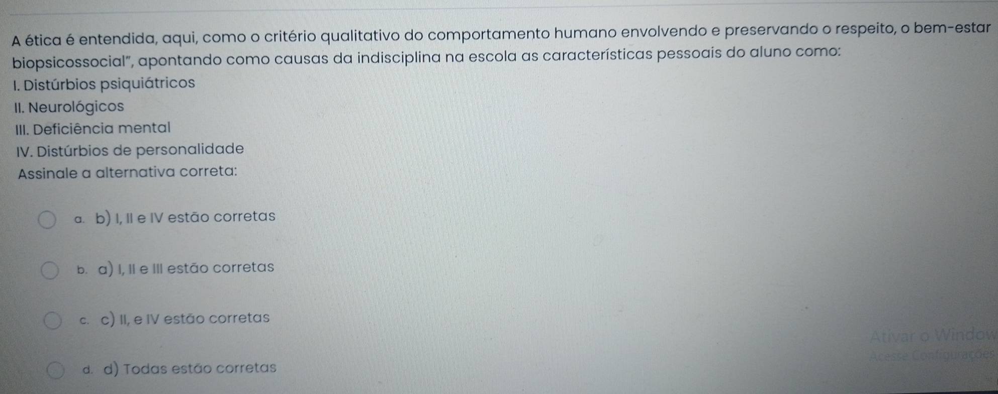 A ética é entendida, aqui, como o critério qualitativo do comportamento humano envolvendo e preservando o respeito, o bem-estar
biopsicossocial", apontando como causas da indisciplina na escola as características pessoais do aluno como:
1I. Distúrbios psiquiátricos
III. Neurológicos
III. Deficiência mental
IV. Distúrbios de personalidade
Assinale a alternativa correta:
a. b) I, II e IV estão corretas
b. a) I, II e III estão corretas
c.c) II, e IV estão corretas
Ativar o Window
d. d) Todas estão corretas Acesse Configurações