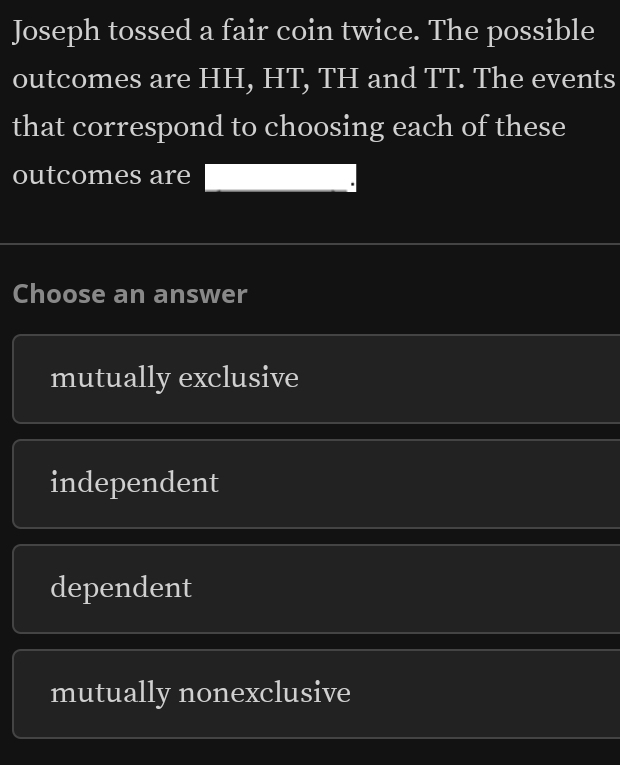 Joseph tossed a fair coin twice. The possible
outcomes are HH, HT, TH and TT. The events
that correspond to choosing each of these
outcomes are
Choose an answer
mutually exclusive
independent
dependent
mutually nonexclusive