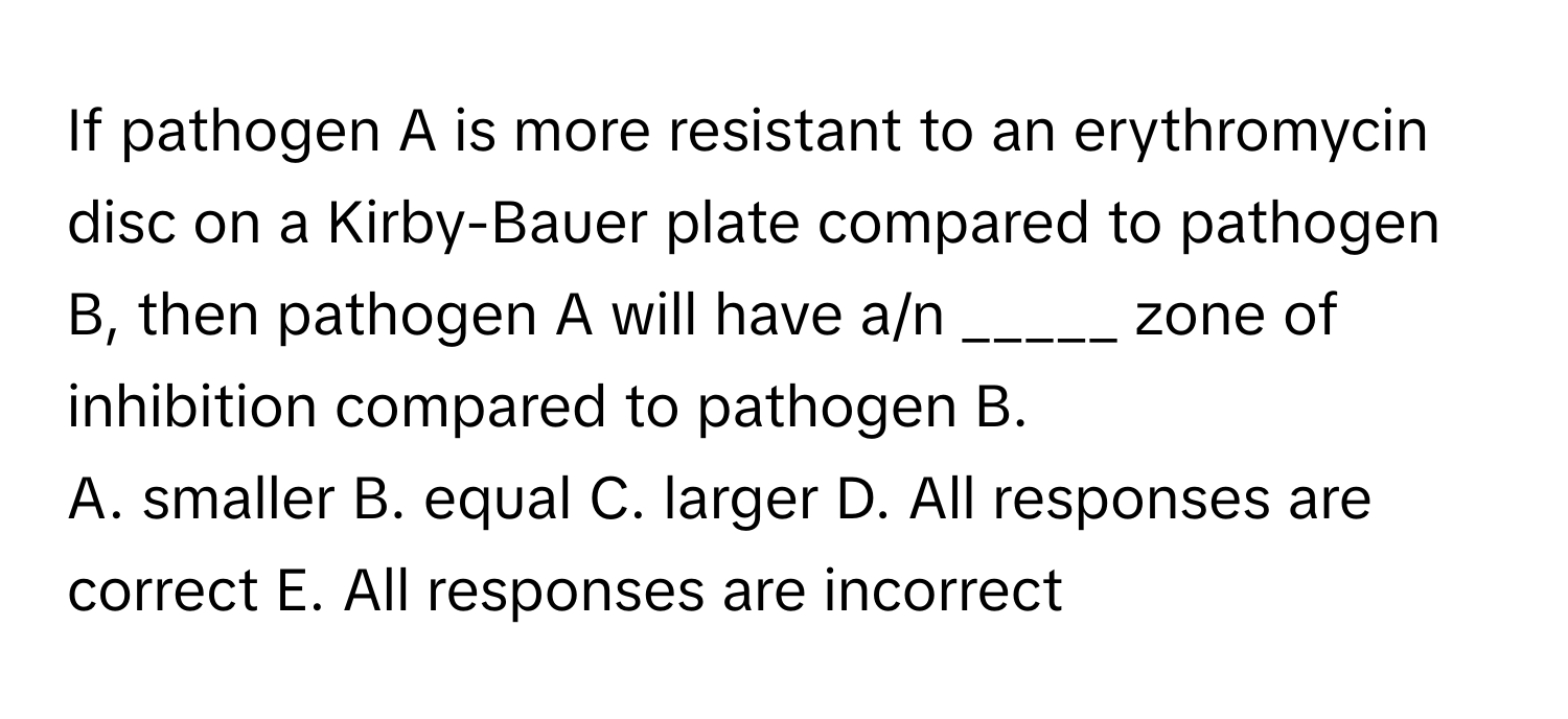 If pathogen A is more resistant to an erythromycin disc on a Kirby-Bauer plate compared to pathogen B, then pathogen A will have a/n _____ zone of inhibition compared to pathogen B.

A. smaller B. equal C. larger D. All responses are correct E. All responses are incorrect