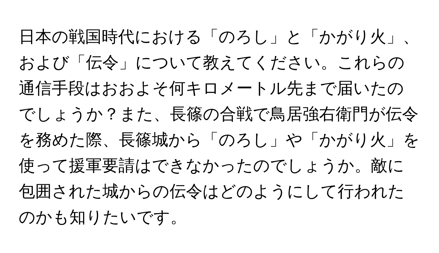 日本の戦国時代における「のろし」と「かがり火」、および「伝令」について教えてください。これらの通信手段はおおよそ何キロメートル先まで届いたのでしょうか？また、長篠の合戦で鳥居強右衛門が伝令を務めた際、長篠城から「のろし」や「かがり火」を使って援軍要請はできなかったのでしょうか。敵に包囲された城からの伝令はどのようにして行われたのかも知りたいです。