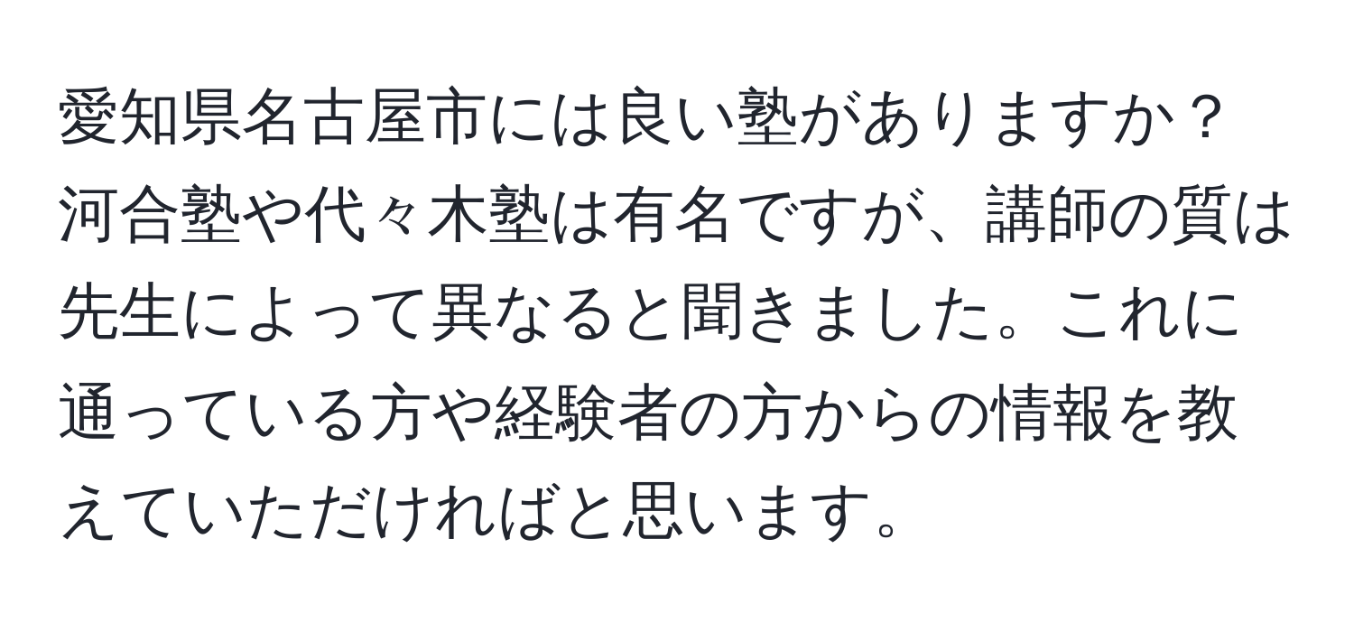 愛知県名古屋市には良い塾がありますか？河合塾や代々木塾は有名ですが、講師の質は先生によって異なると聞きました。これに通っている方や経験者の方からの情報を教えていただければと思います。