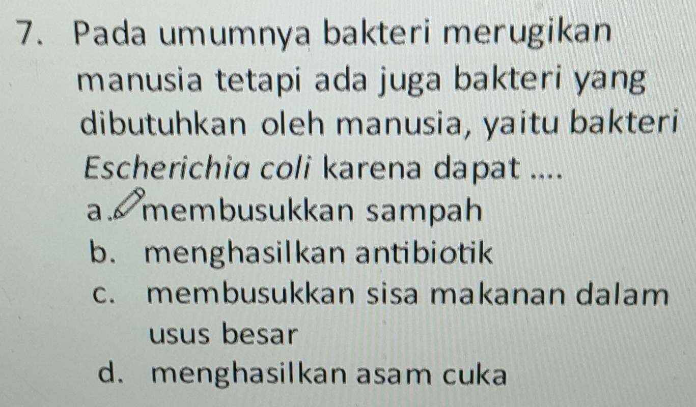 Pada umumnya bakteri merugikan
manusia tetapi ada juga bakteri yang
dibutuhkan oleh manusia, yaitu bakteri
Escherichia coli karena dapat ....
a. membusukkan sampah
b. menghasilkan antibiotik
c. membusukkan sisa makanan dalam
usus besar
d. menghasilkan asam cuka