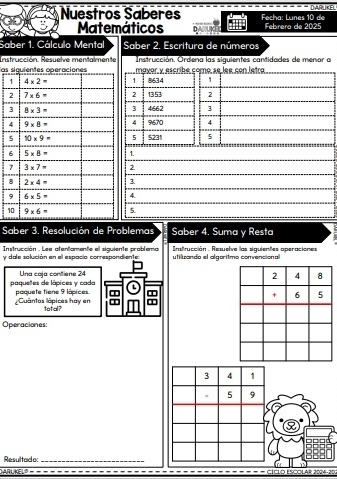 Nuestros Saberes Fecha: Lunes 10 de DARUKE
Matemáticos Febrero de 2025
Saber 1. Cálculo Mental Saber 2. Escritura de números
Instrucción. Resuelve mentalmente Instrucción. Ordena las siguientes cantidades de menor a
las siguientes operacionemayor y escribe como se lee con letra
1 8634 1
2 1353 2
3 4662 3
4 9670 4
5 5231 5
1.
2
3.
4.
15
Saber 3. Resolución de Problemas Saber 4. Suma y Resta
Instrucción . Lee atentamente el siquiente problema   strucción . Resuelve las siguientes operaciones
y dale salución en el espacio correspondiente utiluzando el algoritmo convencional
Una caja contiene 24
paquetes de lápices y cada paquete tiene 9 lápices
Cuântas lápices hay en total? a
Operaciones:
3 4 1
5 9
Resultad a:_
RUKELS CÍCLO ESCOLAR 2024-20.