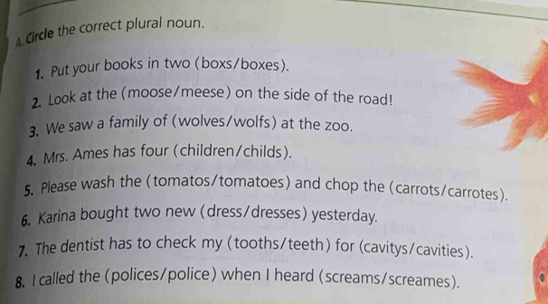 A Circle the correct plural noun. 
1. Put your books in two (boxs/boxes). 
2. Look at the (moose/meese) on the side of the road! 
3. We saw a family of (wolves/wolfs) at the zoo. 
4. Mrs. Ames has four (children/childs). 
5. Please wash the (tomatos/tomatoes) and chop the (carrots/carrotes) 
6. Karina bought two new (dress/dresses) yesterday. 
7. The dentist has to check my (tooths/teeth) for (cavitys/cavities). 
8. I called the (polices/police) when I heard (screams/screames).