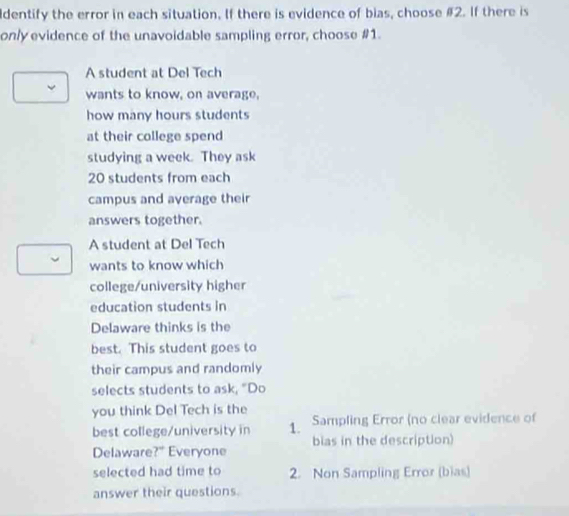 ldentify the error in each situation. If there is evidence of bias, choose # 2. If there is
only evidence of the unavoidable sampling error, choose #1.
A student at Del Tech
wants to know, on average,
how many hours students
at their college spend
studying a week. They ask
20 students from each
campus and average their
answers together.
A student at Del Tech
wants to know which
college/university higher
education students in
Delaware thinks is the
best. This student goes to
their campus and randomly
selects students to ask, "Do
you think Del Tech is the
best college/university in 1. Sampling Error (no clear evidence of
Delaware?" Everyone bias in the description)
selected had time to 2. Non Sampling Error (bias)
answer their questions.