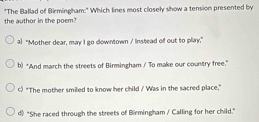 “The Ballad of Birmingham:” Which lines most closely show a tension presented by
the author in the poem?
a) “Mother dear, may I go downtown / Instead of out to play,”
b) “And march the streets of Birmingham / To make our country free.”
c) “The mother smiled to know her child / Was in the sacred place,”
d)“She raced through the streets of Birmingham / Calling for her child.”