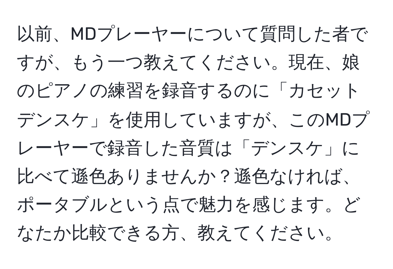 以前、MDプレーヤーについて質問した者ですが、もう一つ教えてください。現在、娘のピアノの練習を録音するのに「カセットデンスケ」を使用していますが、このMDプレーヤーで録音した音質は「デンスケ」に比べて遜色ありませんか？遜色なければ、ポータブルという点で魅力を感じます。どなたか比較できる方、教えてください。