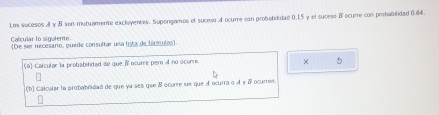 Los sucesos A y B son mutuamente exclayentes. Supergamos el suceso A ocurre con probabilidad 0.15 y el sucess B ocurre con probabilidad 0.64. 
Calcular lo sigulente (De ser necesano, puede consultar una lista de lónmulas) 
(a) Calcular la probabilided de que i ocurre pero A no ocurre. 
× 5 
(b) Calcular la probabradad de que ya ses que B ocurte sus que A ocurra o À y B ocures.