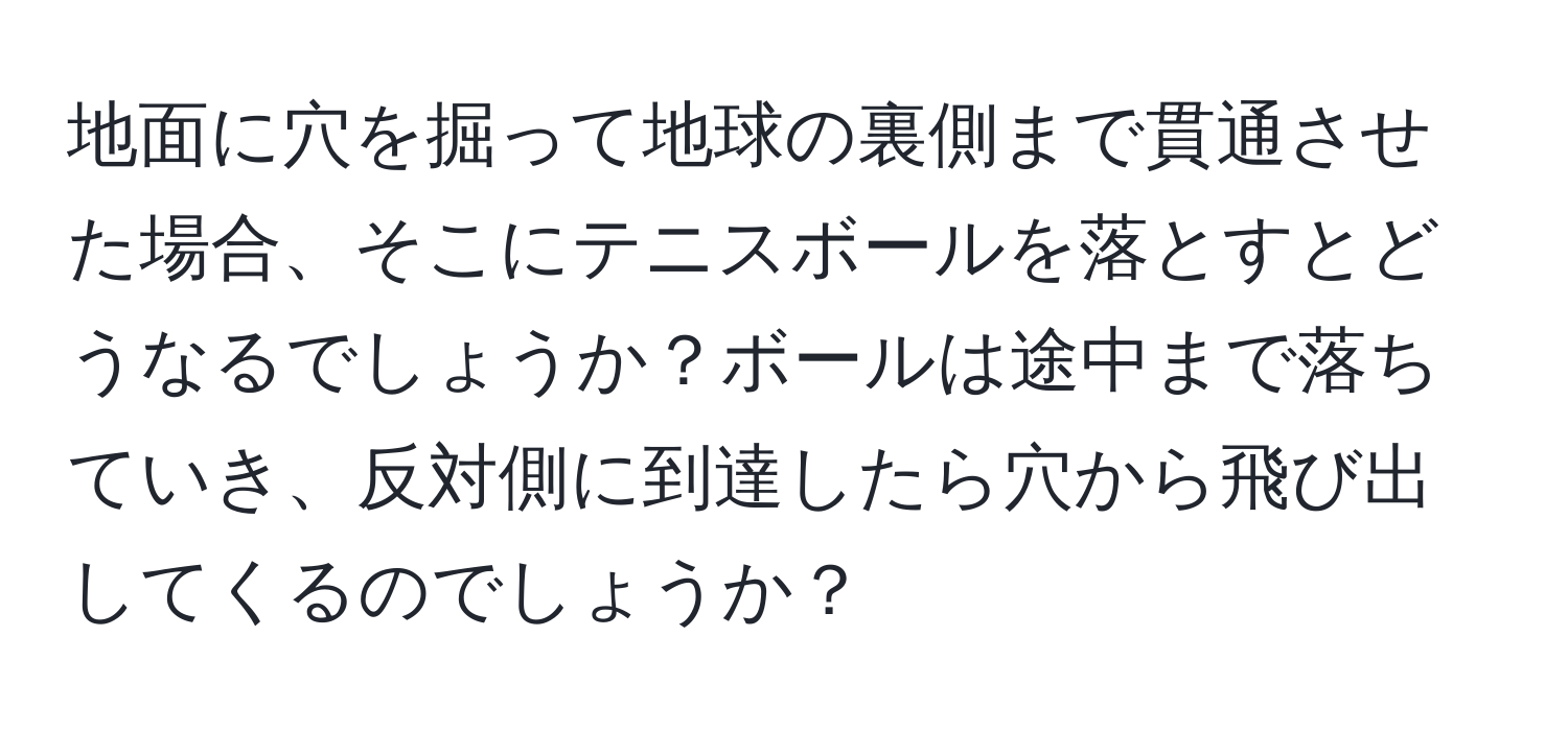 地面に穴を掘って地球の裏側まで貫通させた場合、そこにテニスボールを落とすとどうなるでしょうか？ボールは途中まで落ちていき、反対側に到達したら穴から飛び出してくるのでしょうか？