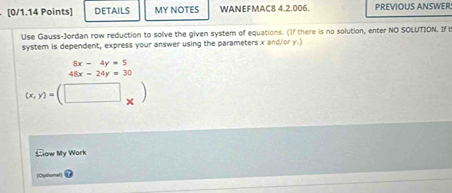 DETAILS MY NOTES WANEFMAC8 4.2.006. PREVIOUS ANSWER
Use Gauss-Jordan row reduction to solve the given system of equations. (If there is no solution, enter NO SOLUTION. If t
system is dependent, express your answer using the parameters x and/or y.)
8x-4y=5
48x-24y=30
(x,y)=(□
Slow My Work
(Optional)