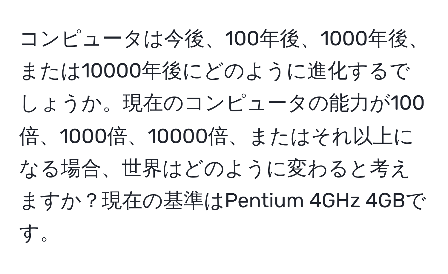 コンピュータは今後、100年後、1000年後、または10000年後にどのように進化するでしょうか。現在のコンピュータの能力が100倍、1000倍、10000倍、またはそれ以上になる場合、世界はどのように変わると考えますか？現在の基準はPentium 4GHz 4GBです。