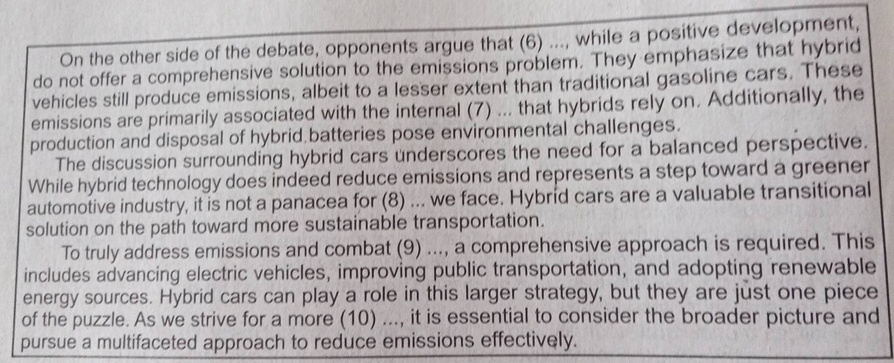 On the other side of the debate, opponents argue that (6) ..., while a positive development, 
do not offer a comprehensive solution to the emissions problem. They emphasize that hybrid 
vehicles still produce emissions, albeit to a lesser extent than traditional gasoline cars. These 
emissions are primarily associated with the internal (7) ... that hybrids rely on. Additionally, the 
production and disposal of hybrid batteries pose environmental challenges. 
The discussion surrounding hybrid cars underscores the need for a balanced perspective. 
While hybrid technology does indeed reduce emissions and represents a step toward a greener 
automotive industry, it is not a panacea for (8) ... we face. Hybríd cars are a valuable transitional 
solution on the path toward more sustainable transportation. 
To truly address emissions and combat (9) ..., a comprehensive approach is required. This 
includes advancing electric vehicles, improving public transportation, and adopting renewable 
energy sources. Hybrid cars can play a role in this larger strategy, but they are just one piece 
of the puzzle. As we strive for a more (10) ..., it is essential to consider the broader picture and 
pursue a multifaceted approach to reduce emissions effectively.