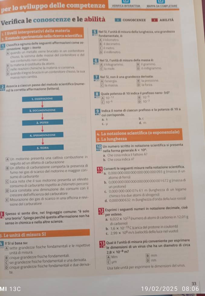 per lo sviluppo delle competenze VERIFICA INTERATTIVA MAPPA GA COMPLETARE
Verifica le conoscenze e le abilità  CONOSCENZE M ABILTTA
1. I livelli interpretativi della materia E Nel SI, l'unitã di misura della lunghezza, una grandezza
=. Il metodo sperimentale nella ricerca scientifica “”  fondam en t  l
[A] il kilometro
Classifica ognuna delle seguenti affermazioni come os- B  il decimetro
*= servazione, leggeo teoria. C il metro
A quando un metallo viene bruciato in un contenitore [O] il millimetro.
chiuso, la somma delle masse del contenitore e del
6
suo contenuto non cambia.  Nel SI, l'unitã di misura della massa é:
a la materia é costituita da atomi. [A] il kilogrammo [θ] il grammo
c nelle reazioni chimiche la materia si conserva.
o] quando il legno brucia in un contenitore chiuso, la sua [C] la mole. [D] it milligrammo.
massa non cambia.  Nel SI, non é una grandezza derivata:
7
[a] la pressione.
Associa a ciascun passo del metodo scientífico (nume- A] Tenergia c] la massa [D] la forza
ro) la corretta affermazione (lettera).
a Quale potenza di 10 indica il prefisso nano- (n)?
1. OSSERVAZIONE A 10^(-12) 10^(-9)
C 10^(-6) 10^(-3)
2. DOCUMENTAZIONE   Indica il nome di ciascun prefisso e la potenza di 10 a
cui corrisponde.
a. k b. c
3、 IPOTESI c. μ d. m
4. SPERIMENTAZIONE 4. La notazione scientifica (o esponenziale)
5. La lunghezza
5. TEORIA   Un numero scritto in notazione scientifica si presenta
nella forma generale A* 10^n.
A] Un motorino presenta una cattiva combustione in b.Che cosa indica n? a. Che cosa indica il fattore A?
seguito ad un difetto di carburazione
B] Un difetto di carburazione comporta la presenza de
fumo nei gas di scarico del motorino e maggior con- 11 Converti le seguenti misure nella notazione scientifica.
--
sumo di carburante a. 0,000 000 000 000 000 000 000 093 g (massa di un
C  Luca nota che il suo motorino presenta un elevato atomo di ferro
consumo di carburante rispetto ai chilometri percorsi b. 0.000 000 000 000 000 000 000 001 672 g (massa di
D Luca constata una diminuzione dei consumi con il un protone)
crescere dell'efficienza del carburatore c. 0,000 000 000 074 61 m (lunghezza di un legame
[E] Misurazione dei gas di scarico in una officina e revi- chímico tra due atomi di idrogeno)
sione del carburatore d. 0,000 000 632 m (lunghezza d'onda della luce rossa)
Be Spesso si sente dire, nel linguaggio comune: "è solo    Esprimi i seguenti numeri in notazione decimale, cioé
una teoria''. Spiega perché questa affermazione non ha - per esteso.
senso in chimica e nella altre scienze. a. 6.022* 10^(23) (numero di atomi di carbonio in 12,01 g
di carbonio)
b. 1.6* 10^(-19) C (carica del protone in coulomb)
3. Le unità di misura SI m/s (velocitã della luce nel vuoto)
c. 2.99* 10^8
f II SI si basa su:   Qual è l'unità di misura più conveniente per esprimere
A sette grandezze fisiche fondamentali e le rispettive le dimensioni di un virus che ha un diametro di circa
unità di misura.
2.8* 10^(-8)m
B cinque grandezze fisiche fondamentali.
C sei grandezze fisiche fondamentali e una derivata. A] Mm B mm
D cinque grandezze fisiche fondamentali e due deriva- C μm D nm
Usa tale unità per esprimere le dimensioni del virus.
te.
33
MI 13C 19/02/2025 08:06