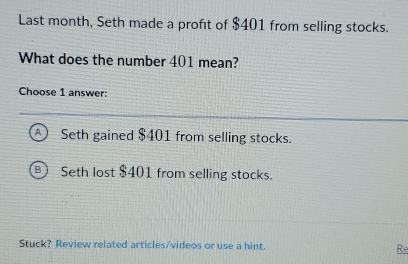 Last month, Seth made a profit of $401 from selling stocks.
What does the number 401 mean?
Choose 1 answer:
Seth gained $401 from selling stocks.
B ) Seth lost $401 from selling stocks.
Stuck? Review related articles/videos or use a hint. Re