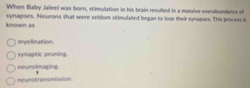 When Baby Jaleel was born, stimulation in his brain resulted in a massive overabundance of
synapses. Neurons that were seldom stimulated began to lose their synapses. This process is
known as
myelination.
synaptic pruning
neuroimaging.
neurotransmission .