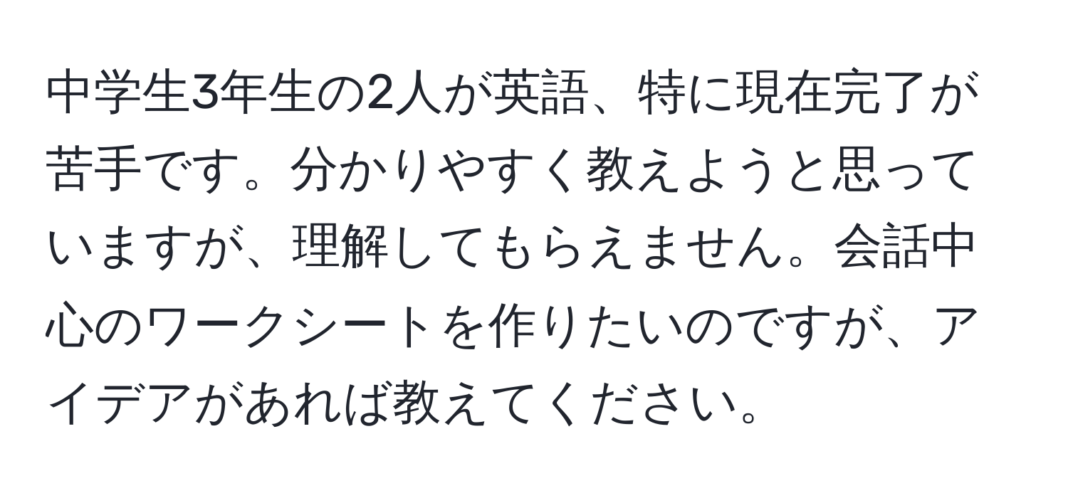 中学生3年生の2人が英語、特に現在完了が苦手です。分かりやすく教えようと思っていますが、理解してもらえません。会話中心のワークシートを作りたいのですが、アイデアがあれば教えてください。