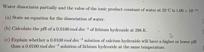 Water dissociates partially and the value of the ionic product constant of water at 25°C is 1.00* 10^(-14). 
(a) State an equation for the dissociation of water. 
(b) Calculate the pH of a 0.0100moldm^(-3) of lithium hydroxide at 298 K. 
(c) Explain whether a 0.0100 mol dm^(-3) solution of calcium hydroxide will have a higher or lower pH 
than a 0.0100 mol dm^(-3) solution of lithium hydroxide at the same temperature.