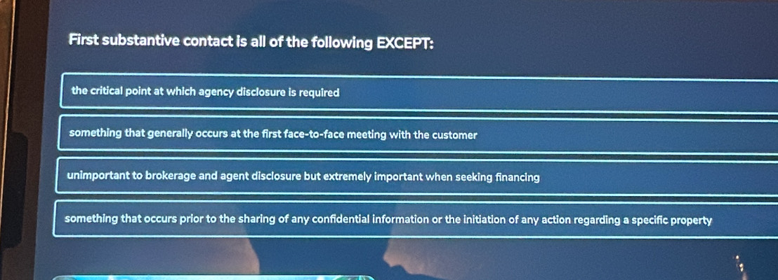 First substantive contact is all of the following EXCEPT:
the critical point at which agency disclosure is required
something that generally occurs at the first face-to-face meeting with the customer
unimportant to brokerage and agent disclosure but extremely important when seeking financing
something that occurs prior to the sharing of any confidential information or the initiation of any action regarding a specific property