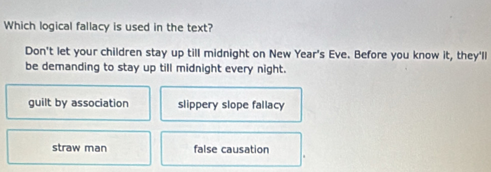 Which logical fallacy is used in the text?
Don't let your children stay up till midnight on New Year's Eve. Before you know it, they'll
be demanding to stay up till midnight every night.
guilt by association slippery slope fallacy
straw man false causation