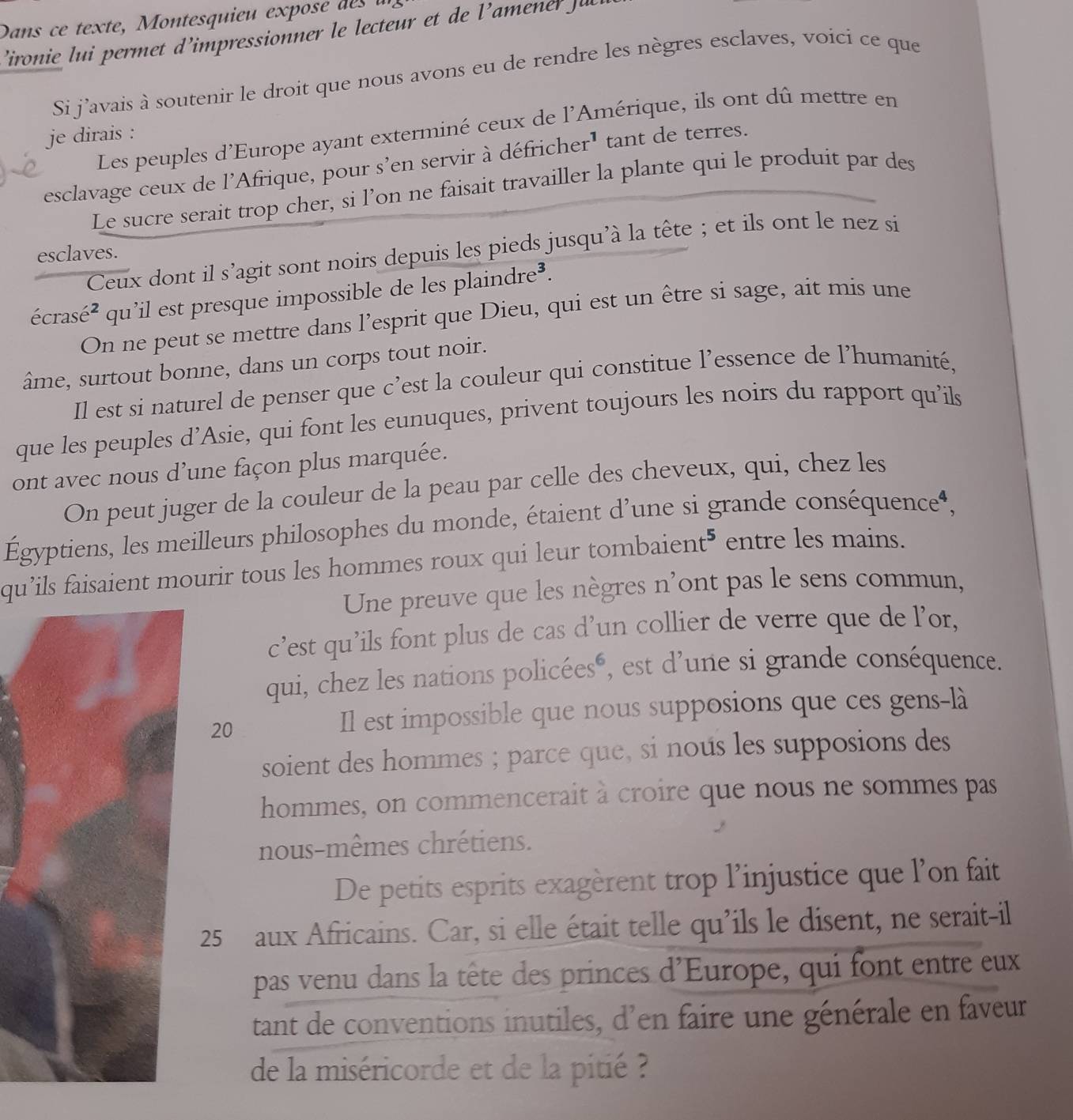 Dans ce texte, Montesquieu exposé d 
’ironie lui permet d’impressionner le lecteur et de l'amener Ju
Si j'avais à soutenir le droit que nous avons eu de rendre les nègres esclaves, voici ce que
Les peuples d'Europe ayant exterminé ceux de l'Amérique, ils ont dû mettre en
je dirais :
esclavage ceux de l'Afrique, pour s’en servir à défricher' tant de terres.
Le sucre serait trop cher, si l’on ne faisait travailler la plante qui le produit par des
Ceux dont il s’agit sont noirs depuis les pieds jusqu'à la tête ; et ils ont le nez si
esclaves.
écrasé 52 qu’il est presque impossible de les plaindre³.
   
On ne peut se mettre dans l’esprit que Dieu, qui est un être si sage, ait mis une
âme, surtout bonne, dans un corps tout noir.
Il est si naturel de penser que c’est la couleur qui constitue l’essence de l’humanité,
que les peuples d’Asie, qui font les eunuques, privent toujours les noirs du rapport qu’ils
ont avec nous d’une façon plus marquée.
On peut juger de la couleur de la peau par celle des cheveux, qui, chez les
Égyptiens, les meilleurs philosophes du monde, étaient d’une si grande conséquence‘,
qu'ils faisaient mourir tous les hommes roux qui leur tombaient" c entre les mains.
Une preuve que les nègres n'ont pas le sens commun,
c’est qu’ils font plus de cas d’un collier de verre que de l’or,
qui, chez les nations policéesé, est d'une si grande conséquence.
20
Il est impossible que nous supposions que ces gens-là
soient des hommes ; parce que, si nous les supposions des
hommes, on commencerait à croire que nous ne sommes pas
nous-mêmes chrétiens.
De petits esprits exagèrent trop l’injustice que l'on fait
25 aux Africains. Car, si elle était telle qu’ils le disent, ne serait-il
pas venu dans la tête des princes d'Europe, qui font entre eux
tant de conventions inutiles, d'en faire une générale en faveur
de la miséricorde et de la pitié ?