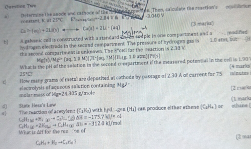 Question Two
      
a) Determine the anode and cathode of the fono in on. Then, calculate the reaction's equilibrium
constant, K. at 25°C E°ca_2(x)=-2.)^circ -2.84V overline E'u' -3.040V
Ca^(2+)(aq)+2Li(s)+to Ca(s)+2Li· (aq) (3 marks)
b) 1   A galvanic cell is constructed with a standard in, in couple in one compartment and a modifed
hydrogen electrode in the second compartment. The pressure of hydrogen gas is 1.0 atm, but [H
the second compartment is unknown. The E° ce:l for the reaction is 2.38 V.
Mg(s)/Mg^(2+)(aq,1.0M)|_1^(-H^+)(aq,7M)|H_1(g,1.0atm)|Pt(s)
What is the pH of the solution in the second compartment if the measured potential in the cell is 1.90 
(4 marks
25°C?
c) How many grams of metal are deposited at cathode by passage of 2.30 A of current for 75 minutes
electrolysis of aqueous solution containing Mg^2
molar mass of Mg=24.305g/mole + .
(2 marks
d) State Hess's Law (1 marks
e) The reaction of acetylen? (C_2H_2) with hyd. u gen(H_2) can produce either ethene (C_2H_4) or ethane (
C_2H_2(g)+H_2(g)to C_2]_H(g)△ H=-175.7kJ/mol
C_2H_2(g)+2H_2(g)to C_2H_4(g)△ h=-312.0kJ/mol
What is △ H for the rea on of
(2 ma
C_2H_4+H_2to C_2H_4 7