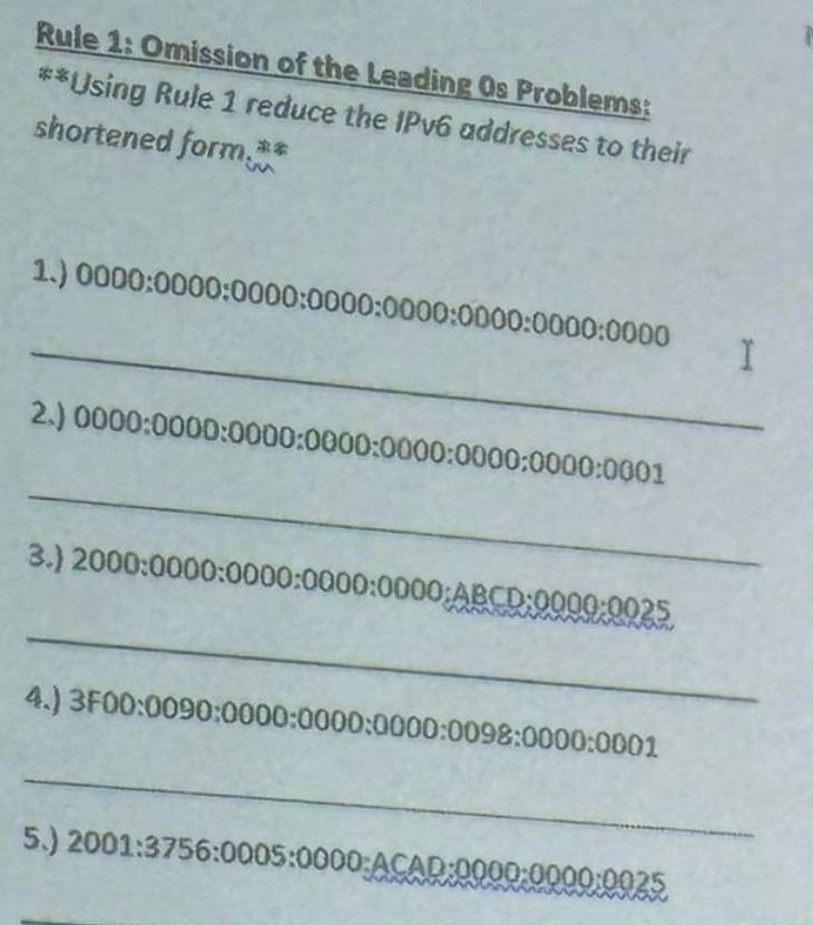 Rule 1: Omission of the Leading 0s Problems: 
**Using Rule 1 reduce the IPv6 addresses to their 
shortened form. 
_ 
1.) 0000:0000:0000:0000:0000:0000:0000:0000
_ 
2.) 0000:0000:0000:0000:0000:0000:0000:0001
_ 
3.) 2000:0000:0000:0000:0000:ABCD:0000:0025
4.) 3F00:0090:0000:0000:0000:0098:0000:0001
_ 
5.) 2001:3756:0005:0000:ACAD:0000:0025