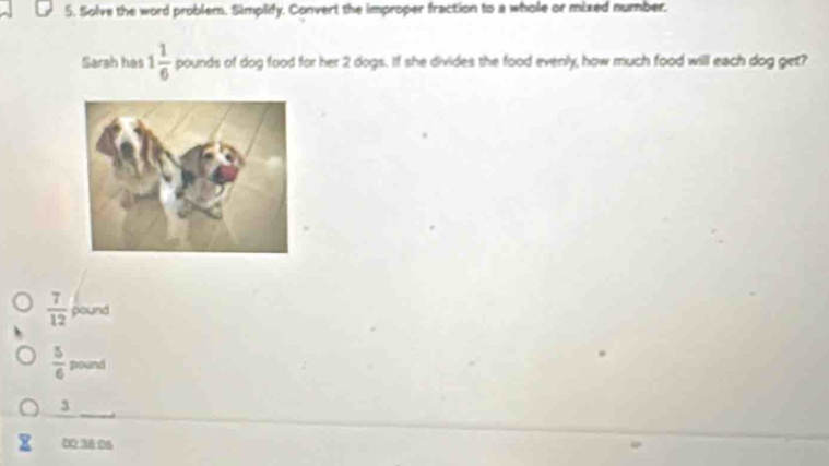 Solve the word problem. Simplify. Convert the improper fraction to a whole or mixed number.
Sarah has 1 1/6  pounds of dog food for her 2 dogs. If she divides the food evenly, how much food will each dog get?
 7/12  pound
 5/6  pound
3
00.36:06