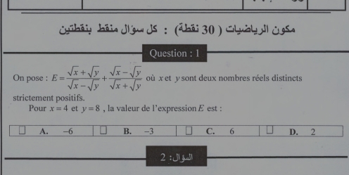 béiy héia dlýw ds : (ābéi 30) Chuby l Os
Question : 1
On pose : E= (sqrt(x)+sqrt(y))/sqrt(x)-sqrt(y) + (sqrt(x)-sqrt(y))/sqrt(x)+sqrt(y)  où x et y sont deux nombres réels distincts
strictement positifs.
Pour x=4 et y=8 , la valeur de l’expression ￡ est :
A. -6 B. -3 C. 6 D. 2
2: Jl jl