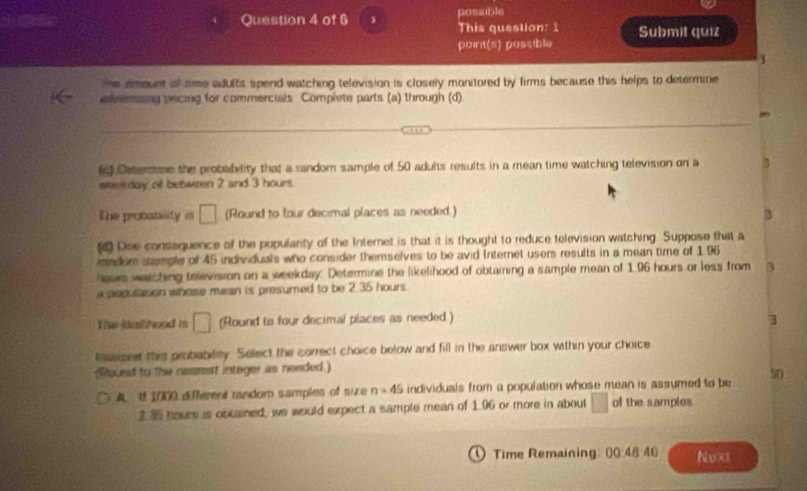 posaible 
This question: 1 
point(s) possible Submit quiz 
3 
s amount of time adults spend watching television is closely monitored by firms because this helps to determme 
avesing prcing for commercials Complete parts (a) through (d) 
(c) Determme the probability that a random sample of 50 adults results in a mean time watching television on a 
sesiday of between 2 and 3 hours
The probability is □ (Round to four decimal places as needed.) 
3 
(4 Ose consequence of the populanty of the Interet is that it is thought to reduce television watching. Suppose that a 
mndir sample of 45 individuals who consider themselves to be avid Internet users results in a mean time of 196
hases weacting television on a weekday. Determine the likelihood of obtaining a sample mean of 1.96 hours or less from 3
w aspulation whose mean is presumed to be 2.35 hours. 
The lcal hood i □ (Round to four decimal places as needed ) 3
tssisee this probablity. Select the correct choice below and fill in the answer box within your choice 
Staund to the nesrest integer as needed ) 
A U 1000 different random samples of size n=45 individuals from a population whose mean is assumed to be 50
235 hours is opuained, we would expect a sample mean of 1.06 or more in about □ of the samples 
① Time Remaining: 00 48 46 Noxt