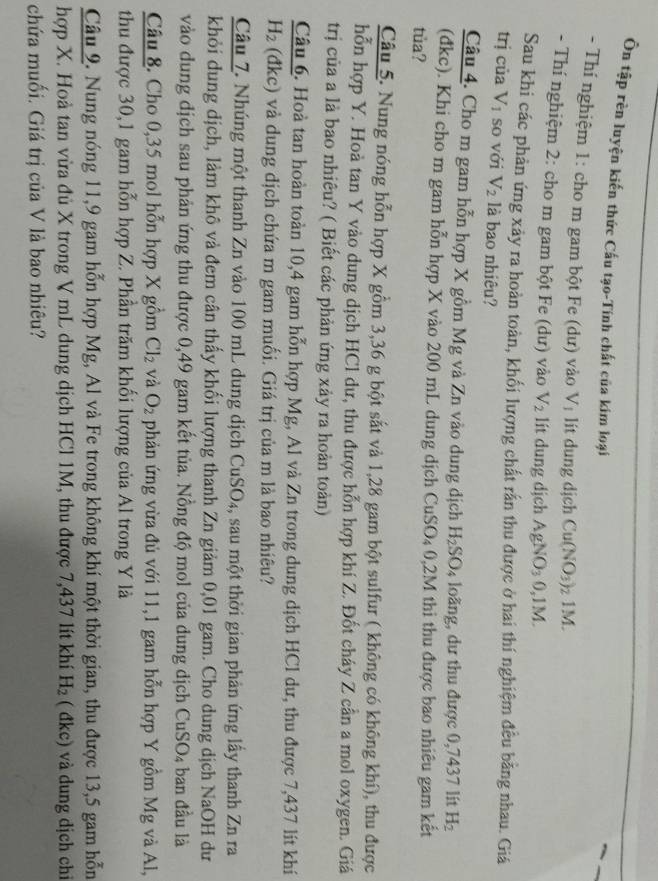 Ôn tập rèn luyện kiến thức Cấu tạo-Tính chất của kim loại
- Thí nghiệm 1: cho m gam bột Fe (dư) vào V_1 lit dung dịch Cu(NO_3): 7 1M.
- Thí nghiệm 2: cho m gam bột Fe (dư) vào V_2 lít dung dịch AgNO_30,1M
Sau khi các phản ứng xảy ra hoàn toàn, khối lượng chất rấn thu được ở hai thí nghiệm đều bằng nhau. Giá
trị của V_1 so với V_2 là bao nhiêu?
Câu 4. Cho m gam hỗn hợp X gồm Mg và Zn vào dung dịch H_2SO_4 loãng, dư thu được 0,7437 lít H_2
(đkc). Khi cho m gam hỗn hợp X vào 200 mL dung dịch CuSO_4 0,2M thi thu được bao nhiêu gam kết
tủa?
Câu 5. Nung nóng hỗn hợp X gồm 3,36 g bột sắt và 1,28 gam bột sulfur ( không có không khí), thu được
hỗn hợp Y. Hoà tan Y vào dung dịch HCl dư, thu được hỗn hợp khí Z. Đốt cháy Z cần a mol oxygen. Giá
trị của a là bao nhiêu? ( Biết các phản ứng xảy ra hoàn toàn)
Câu 6. Hoà tan hoàn toàn 10,4 gam hỗn hợp Mg, Al và Zn trong dung dịch HCl dư, thu được 7,437 lít khí
H_2 (đkc) và dung dịch chứa m gam muối. Giá trị của m là bao nhiêu?
Câu Z. Nhúng một thanh Zn vào 100 mL dung dịch CuSO₄, sau một thời gian phản ứng lấy thanh Zn ra
khỏi dung dịch, làm khô và đem cân thấy khối lượng thanh Zn giảm 0,01 gam. Cho dung dịch NaOH dư
vào dung dịch sau phản ứng thu được 0,49 gam kết tủa. Nồng độ mol của dung dịch Cư SO_4 ban đầu là
Câu 8. Cho 0,35 mol hỗn hợp X gồm Cl_2 và O_2 phản ứng vừa đủ với 11,1 gam hỗn hợp Y gồm Mg và Al,
thu được 30,1 gam hỗn hợp Z. Phần trăm khối lượng của Al trong Y là
Câu 9. Nung nóng 11,9 gam hỗn hợp Mg, Al và Fe trong không khí một thời gian, thu được 13,5 gam hỗn
hợp X. Hoà tan vừa đủ X trong V mL dung dịch HCl 1M, thu được 7,437 lít khí H_2  dkc )  và dung dịch chỉ
chứa muối. Giá trị của V là bao nhiêu?
