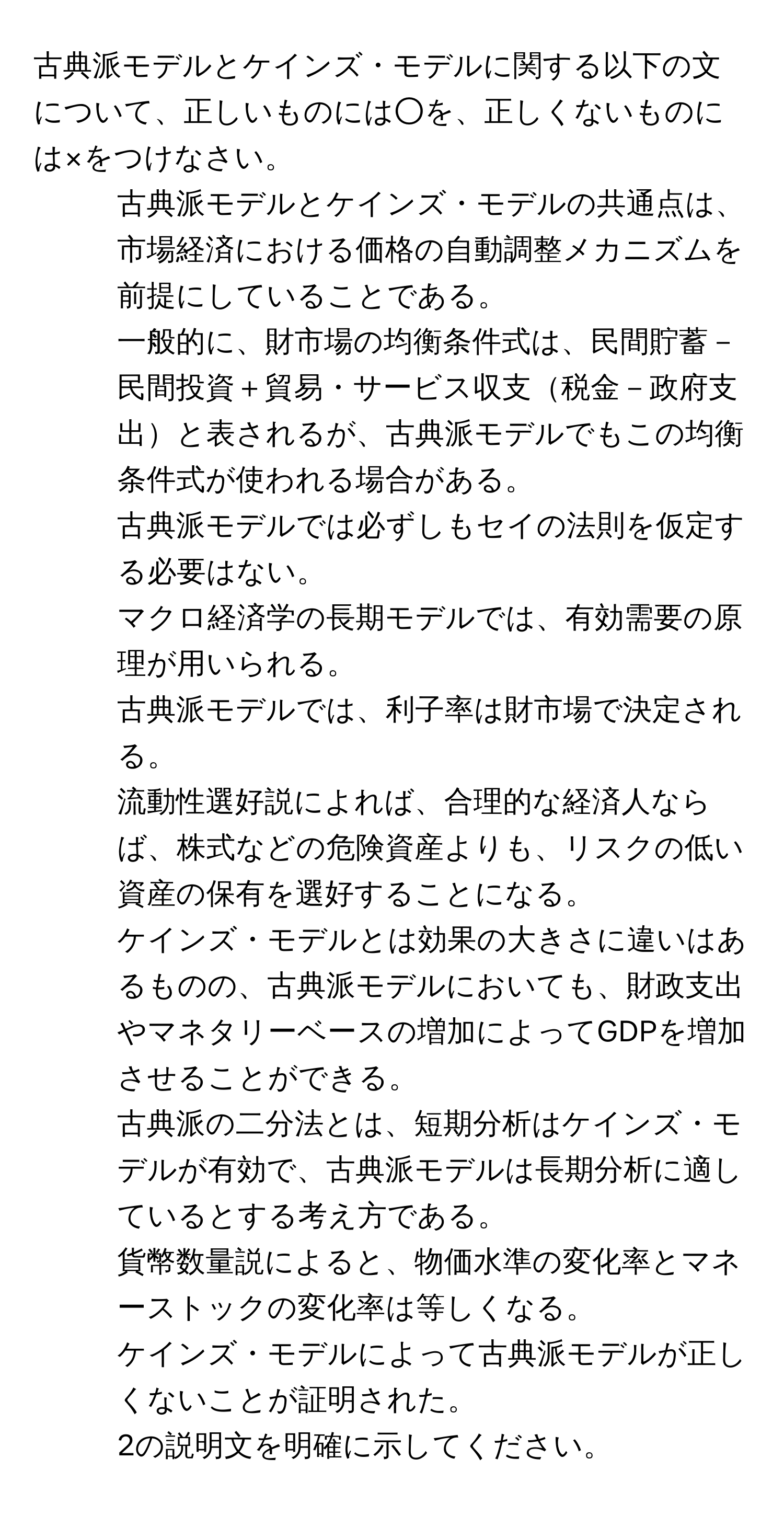 古典派モデルとケインズ・モデルに関する以下の文について、正しいものには○を、正しくないものには×をつけなさい。  
1) 古典派モデルとケインズ・モデルの共通点は、市場経済における価格の自動調整メカニズムを前提にしていることである。  
2) 一般的に、財市場の均衡条件式は、民間貯蓄－民間投資＋貿易・サービス収支税金－政府支出と表されるが、古典派モデルでもこの均衡条件式が使われる場合がある。  
3) 古典派モデルでは必ずしもセイの法則を仮定する必要はない。  
4) マクロ経済学の長期モデルでは、有効需要の原理が用いられる。  
5) 古典派モデルでは、利子率は財市場で決定される。  
6) 流動性選好説によれば、合理的な経済人ならば、株式などの危険資産よりも、リスクの低い資産の保有を選好することになる。  
7) ケインズ・モデルとは効果の大きさに違いはあるものの、古典派モデルにおいても、財政支出やマネタリーベースの増加によってGDPを増加させることができる。  
8) 古典派の二分法とは、短期分析はケインズ・モデルが有効で、古典派モデルは長期分析に適しているとする考え方である。  
9) 貨幣数量説によると、物価水準の変化率とマネーストックの変化率は等しくなる。  
10) ケインズ・モデルによって古典派モデルが正しくないことが証明された。  
2の説明文を明確に示してください。