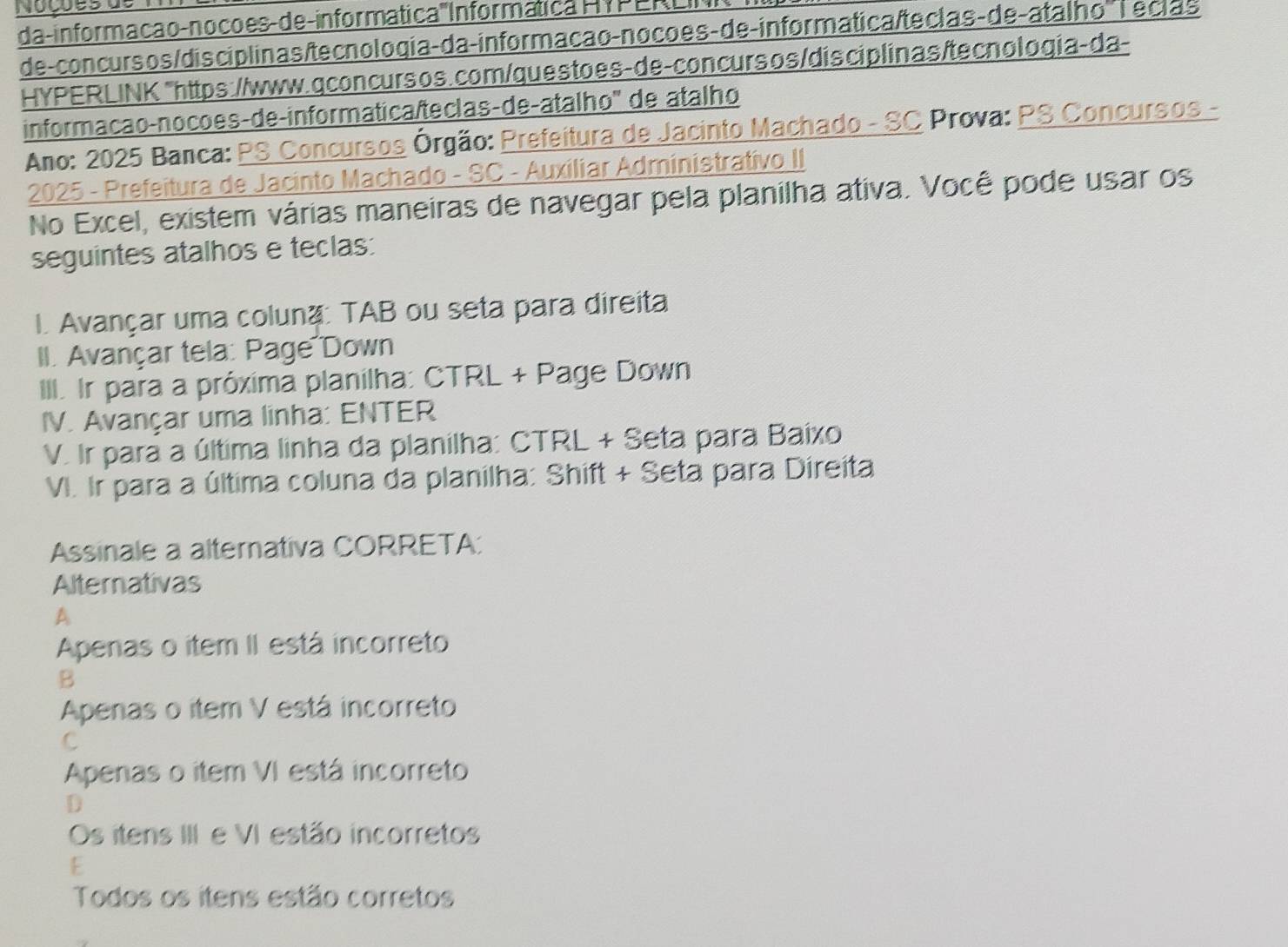 Nocões de
da -informação-nocões-de-informática ''' Informática HYPERLI
de-concurs os/dis ciplinas/tecnologia-da-informação-nocoes- de- informatica/teclas-de-atalho '' Teclas
HYPERLINK "https://www.qconcursos.com/questoes-de-concurs os/dis ciplinas/tecnologia-da-
informacão-nocoes-de-informatica/teclas-de-atalho' de atalho
Ano: 2025 Banca: PS Concursos Órgão: Prefeitura de Jacinto Machado - SC Prova: PS Concursos -
2025 - Prefeitura de Jacinto Machado - SC - Auxiliar Administrativo II
No Excel, existem várias maneiras de navegar pela planilha ativa. Você pode usar os
seguintes atalhos e teclas:
I. Avançar uma coluna: TAB ou seta para direita
II. Avançar tela: Page Down
III. Ir para a próxima planilha: CTRL + Page Down
IV. Avançar uma linha: ENTER
V. Ir para a última linha da planilha: CTRL + Seta para Baixo
V. Ir para a última coluna da planilha: Shift + Seta para Direita
Assinale a alternativa CORRETA:
Alternativas
A
Apenas o item II está incorreto
B
Apenas o item V está incorreto
C
Apenas o item VI está incorreto
D
Os itens III e VI estão incorretos
E
Todos os itens estão corretos