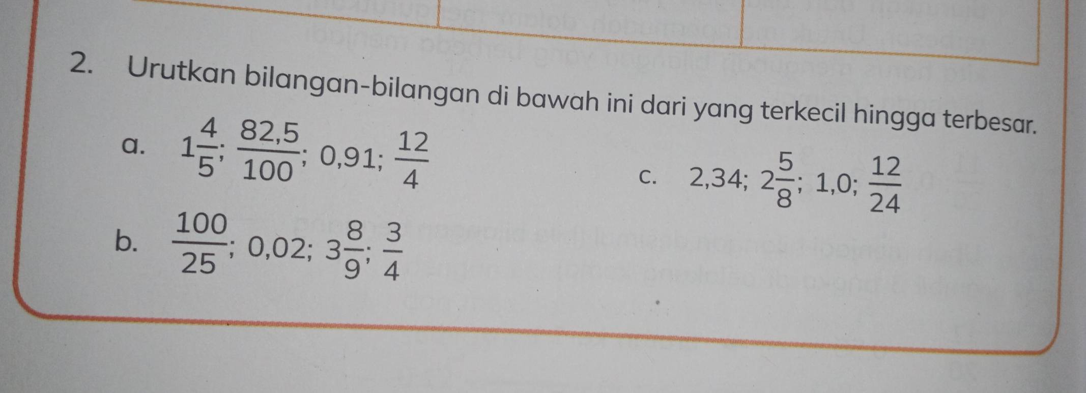 Urutkan bilangan-bilangan di bawah ini dari yang terkecil hingga terbesar. 
a. 1 4/5 ;  (82,5)/100 ; 0,91;  12/4 
C. 2, 34; 2 5/8 ; 1, 0;  12/24 
b.  100/25 ; 0,02; 3 8/9 ;  3/4 