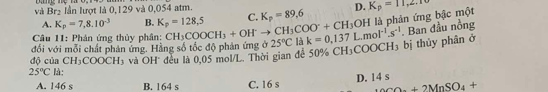 và Br_2 lần lượt là 0,129 và 0,054 atm.
A. K_p=7,8.10^(-3) B. K_p=128,5 C. K_p=89,6 D. K_p=11,2.10
Câu 11: Phản ứng thủy phân: CH_3COOCH_3+OH^-to CH_3COO^-+CH_3 OF là phản ứng bậc một
đối với mỗi chất phản ứng. Hằng số tốc độ phản ứng ở 25°C là k=0,137L.mol^(-1).s^(-1). Ban đầu nồng
ộ của CH_3COOCH_3 và OH đều là 0,05 mol/L. Thời gian để 50% CF H₃COOC H 3 bị thủy phân ở
25°C là:
D. 14 s
A. 146 s B. 164 s C. 16 s
_10CO_0+2MnSO_4+