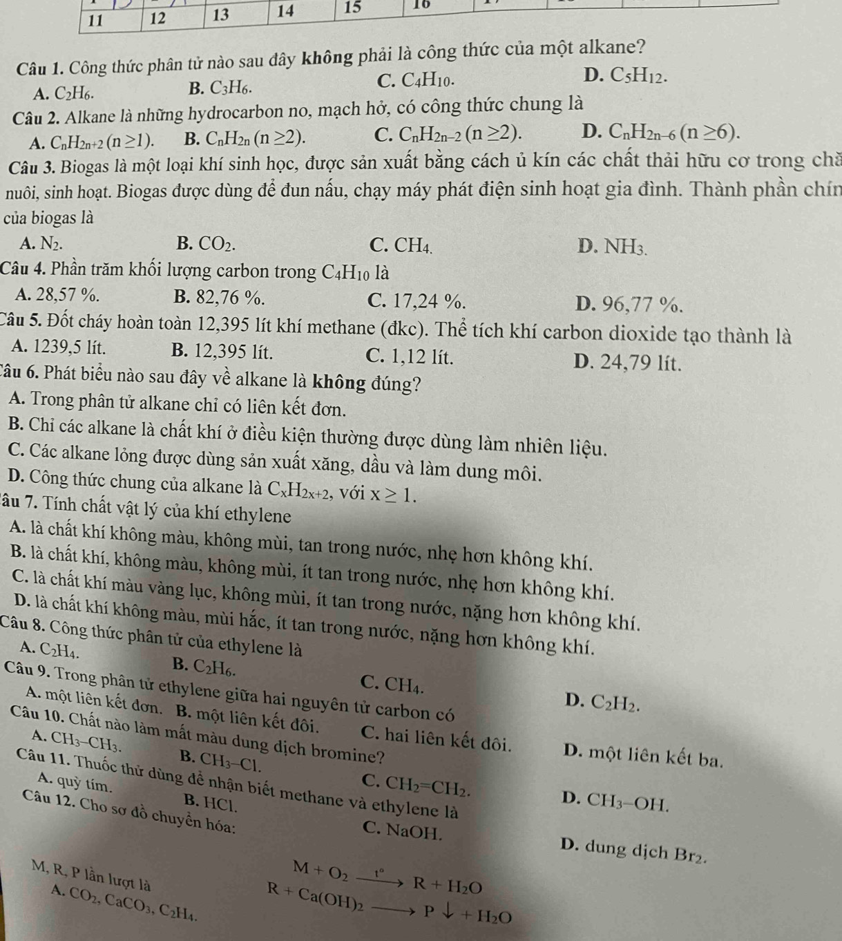 Công thức phân tử nào sau đây không phải là công thức của một alkane?
A. C_2H_6. B. C_3H_6. C. C_4H_10.
D. C_5H_12.
Câu 2. Alkane là những hydrocarbon no, mạch hở, có công thức chung là
A. C_nH_2n+2(n≥ 1). B. C_nH_2n(n≥ 2). C. C_nH_2n-2(n≥ 2). D. C_nH_2n-6(n≥ 6).
Câu 3. Biogas là một loại khí sinh học, được sản xuất bằng cách ủ kín các chất thải hữu cơ trong chă
nuôi, sinh hoạt. Biogas được dùng để đun nấu, chạy máy phát điện sinh hoạt gia đình. Thành phần chín
của biogas là
A. N_2. B. CO_2. C. CH_4. D. NH_3.
Câu 4. Phần trăm khối lượng carbon trong C_4H_10 là
A. 28,57 %. B. 82,76 %. C. 17,24 %. D. 96,77 %.
Câu 5. Đốt cháy hoàn toàn 12,395 lít khí methane (đkc). Thể tích khí carbon dioxide tạo thành là
A. 1239,5 lít. B. 12,395 lít. C. 1,12 lít. D. 24,79 lít.
Câu 6. Phát biểu nào sau đây về alkane là không đúng?
A. Trong phân tử alkane chỉ có liên kết đơn.
B. Chỉ các alkane là chất khí ở điều kiện thường được dùng làm nhiên liệu.
C. Các alkane lỏng được dùng sản xuất xăng, dầu và làm dung môi.
D. Công thức chung của alkane là C_xH_2x+2 , với x≥ 1.
Tầu 7. Tính chất vật lý của khí ethylene
A. là chất khí không màu, không mùi, tan trong nước, nhẹ hơn không khí.
B. là chất khí, không màu, không mùi, ít tan trong nước, nhẹ hơn không khí.
C. là chất khí màu vàng lục, không mùi, ít tan trong nước, nặng hơn không khí.
D. là chất khí không màu, mùi hắc, ít tan trong nước, nặng hơn không khí.
Câu 8. Công thức phân tử của ethylene là
A. C_2H_4. B. C_2H_6. C. C
H_4
Câu 9. Trong phân tử ethylene giữa hai nguyên tử carbon có
D. C_2H_2.
A. một liên kết đơn. B. một liên kết đôi. C. hai liên kết đôi. D. một liên kết ba.
Câu 10. Chất nào làm mất màu dung dịch bromine?
A. CH_3-CH_3. B. CH_3-Cl.
C. CH_2=CH_2.
Câu 11. Thuốc thử dùng để nhận biết methane và ethylene là
A. quỳ tím. B. HCl.
D. CH_3^- -OH.
Câu 12. Cho sơ đồ chuyền hóa:
C. NaOH. D. dung djch Br_2.
M, R, P lần lượt là
M+O_2xrightarrow t°R+H_2O
A. CO_2,CaCO_3,C_2H_4.
R+Ca(OH)_2to Pdownarrow +H_2O