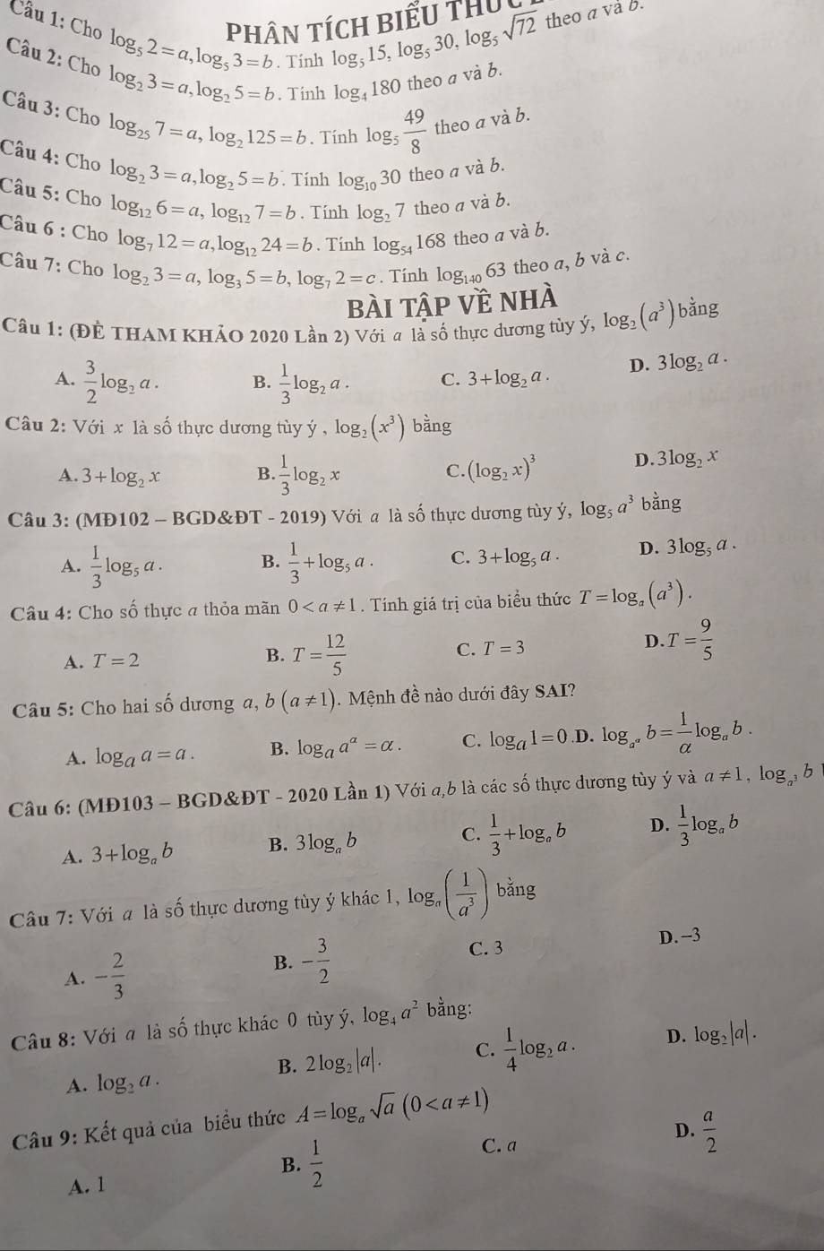 PHÂN TÍCH Biểu thU theo a và b.
Cầu 1: Cho log _52=a,log _53=b. Tính
log _515,log _530,log _5sqrt(72)
Câu 2: Cho log _23=a,log _25=b. Tính log _4180 theo a và b.
Câu 3: Cho log _257=a,log _2125=b. Tính log _5 49/8  theo a và b.
Câu 4: Cho log _23=a,log _25=b Tính log _1030 theo a và b.
Câu 5: Cho log _126=a,log _127=b. Tính log _27 theo a và b.
Câu 6 : Cho log _712=a,log _1224=b. Tính log _54168 theo a và b.
Câu 7: Cho log _23=a,log _35=b,log _72=c. Tính log _14063 theo a, b và c.
bài tập về nhà
Câu 1: (ĐÊ THAM KHảO 2020 Lần 2) Với a là số thực dương tùy ý, log _2(a^3) bằng
A.  3/2 log _2a. B.  1/3 log _2a. C. 3+log _2a.
D. 3log _2a.
Câu 2: Với x là số thực dương tùy y,log _2(x^3) bằng
A. 3+log _2x B.  1/3 log _2x C. (log _2x)^3
D. 3log _2x
Câu 3: (MĐ102 - BGD&ĐT - 2019) Với a là số thực dương tùy ý, log _5a^3 bằng
A.  1/3 log _5a.  1/3 +log _5a. C. 3+log _5a. D. 3log _5a.
B.
Câu 4: Cho số thực a thỏa mãn 0. Tính giá trị của biểu thức T=log _a(a^3).
A. T=2 B. T= 12/5  C. T=3
D. T= 9/5 
Câu 5: Cho hai số dương a, b(a!= 1). Mệnh đề nào dưới đây SAI?
A. log _aa=a. B. log _aa^a=alpha . C. log _a1=0 D. log _a^(a^a^a)alpha b= 1/alpha  log _ab.
Câu 6: (MĐ103 - BGD&ĐT - 2020 Lần 1) Với a,b là các số thực dương tùy ý và a!= 1,log _a^3b
A. 3+log _ab B. 3log _ab C.  1/3 +log _ab D.  1/3 log _ab
Câu 7: Với a là số thực dương tùy ý khác 1, lo g_a ( 1/a^3 ) bằng
A. - 2/3 
B. - 3/2 
C. 3
D.-3
Câu 8: Với a là số thực khác 0 tùy ý, log _4a^2 bằng:
B. 2log _2|a|. C.  1/4 log _2a. D. log _2|a|.
A. log _2a.
Câu 9: Kết quả của biểu thức A=log _asqrt(a)(0
D.  a/2 
B.  1/2 
C. a
A. 1