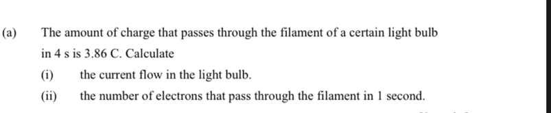 The amount of charge that passes through the filament of a certain light bulb 
in 4 s is 3.86 C. Calculate 
(i) the current flow in the light bulb. 
(ii) the number of electrons that pass through the filament in 1 second.