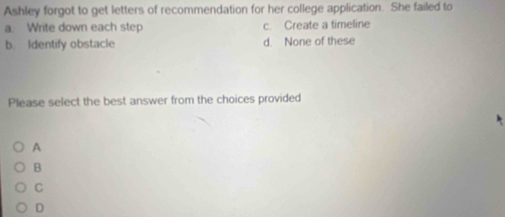 Ashley forgot to get letters of recommendation for her college application. She failed to
a. Write down each step c. Create a timeline
b. Identify obstacle d. None of these
Please select the best answer from the choices provided
A
B
C
D