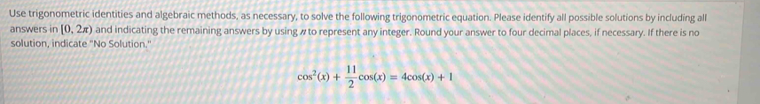 Use trigonometric identities and algebraic methods, as necessary, to solve the following trigonometric equation. Please identify all possible solutions by including all 
answers in [0,2π ) and indicating the remaining answers by using # to represent any integer. Round your answer to four decimal places, if necessary. If there is no 
solution, indicate "No Solution."
cos^2(x)+ 11/2 cos (x)=4cos (x)+1