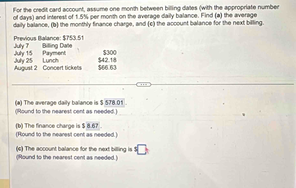 For the credit card account, assume one month between billing dates (with the appropriate number 
of days) and interest of 1.5% per month on the average daily balance. Find (a) the average 
daily balance, (b) the monthly finance charge, and (c) the account balance for the next billing. 
Previous Balance: $753.51
July 7 Billing Date 
July 15 Payment $300
July 25 Lunch $42.18
August 2 Concert tickets $66.63
(a) The average daily balance is $ 578.01. 
(Round to the nearest cent as needed.) 
(b) The finance charge is $ 8.67. 
(Round to the nearest cent as needed.) 
(c) The account balance for the next billing is $
(Round to the nearest cent as needed.)