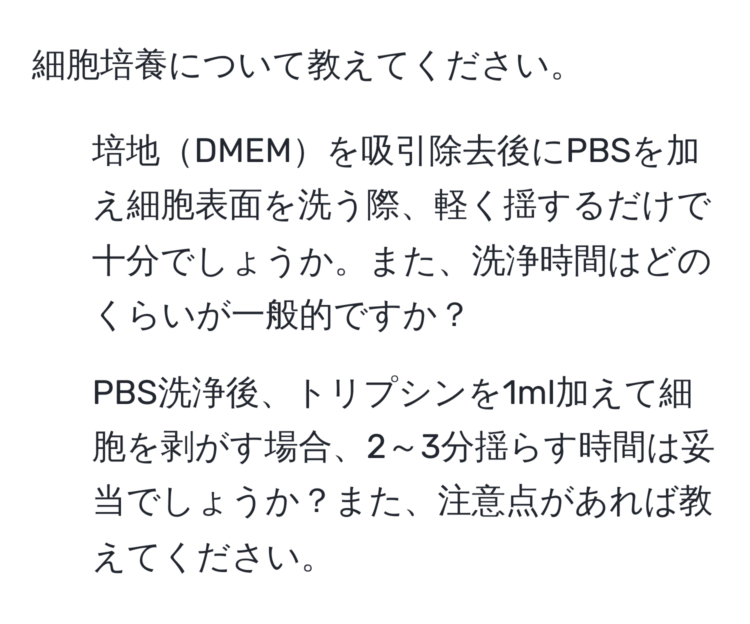 細胞培養について教えてください。

1. 培地DMEMを吸引除去後にPBSを加え細胞表面を洗う際、軽く揺するだけで十分でしょうか。また、洗浄時間はどのくらいが一般的ですか？

2. PBS洗浄後、トリプシンを1ml加えて細胞を剥がす場合、2～3分揺らす時間は妥当でしょうか？また、注意点があれば教えてください。