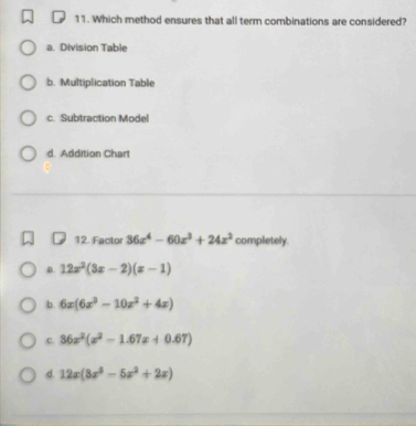 Which method ensures that all term combinations are considered?
a. Division Table
b. Multiplication Table
c. Subtraction Model
d. Addition Chart
12. Facto 36x^4-60x^3+24x^2 completely.
n. 12x^2(3x-2)(x-1)
b. 6x(6x^2-10x^2+4x)
C. 36x^2(x^2-1.67x+0.67)
d. 12x(8x^3-5x^2+2x)