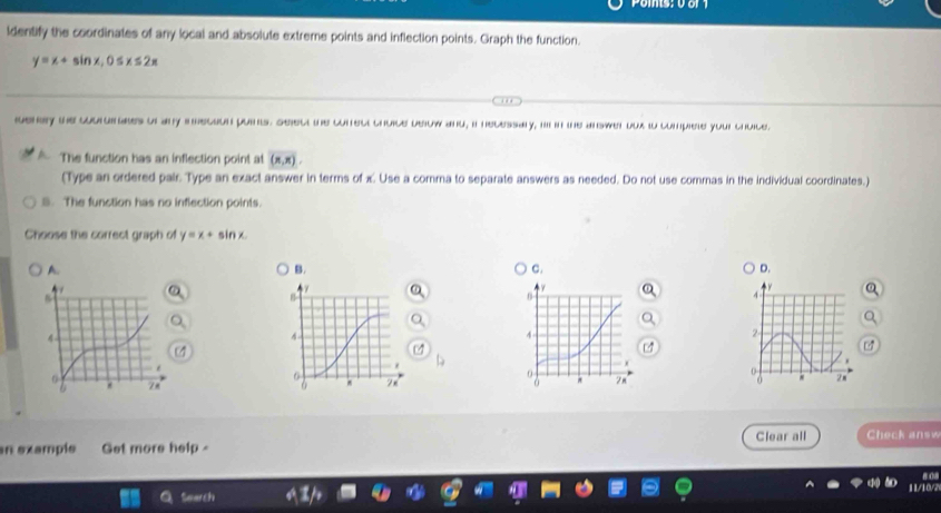 ldentify the coordinates of any local and absolute extreme points and inflection points. Graph the function.
y=x+sin x, 0≤ x≤ 2x
geny the coordnates or any inecion puins. Selec the conrect choice beow and, i necessaly, i in the answer oux io compiete your chuce.
The function has an inflection point at (π ,π )
(Type an ordered pair. Type an exact answer in terms of x. Use a comma to separate answers as needed. Do not use commas in the individual coordinates.)
B. The function has no inflection points.
Choose the correct graph of y=x+ sin x
A.
B.
C.
D.

Clear all Check answ
n exampls Get more help 
Search