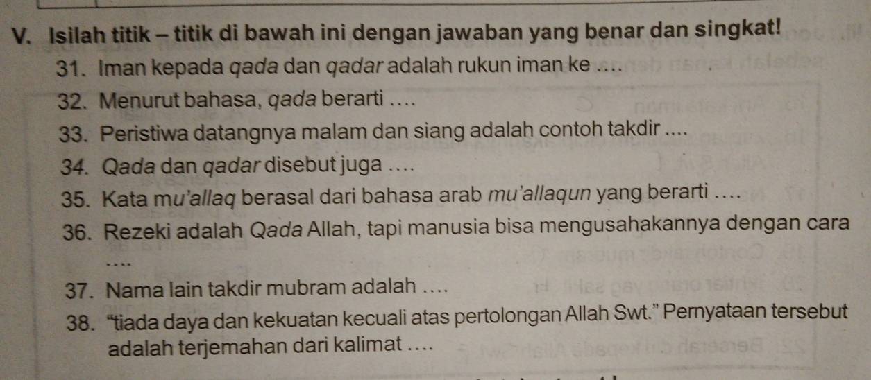 Isilah titik - titik di bawah ini dengan jawaban yang benar dan singkat! 
31. Iman kepada qada dan qadar adalah rukun iman ke .... 
32. Menurut bahasa, qada berarti … 
33. Peristiwa datangnya malam dan siang adalah contoh takdir .... 
34. Qada dan qadar disebut juga … 
35. Kata mu’allaq berasal dari bahasa arab mu’allaqun yang berarti . 
36. Rezeki adalah Qada Allah, tapi manusia bisa mengusahakannya dengan cara 
… 
37. Nama lain takdir mubram adalah … 
38. “tiada daya dan kekuatan kecuali atas pertolongan Allah Swt.” Pernyataan tersebut 
adalah terjemahan dari kalimat ....