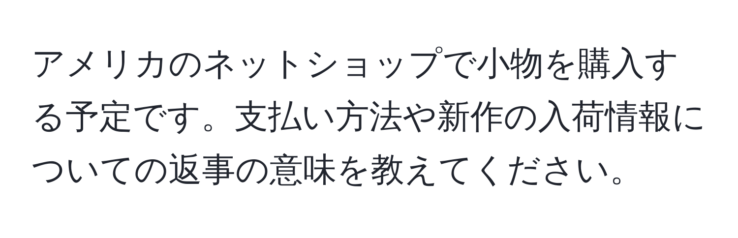アメリカのネットショップで小物を購入する予定です。支払い方法や新作の入荷情報についての返事の意味を教えてください。