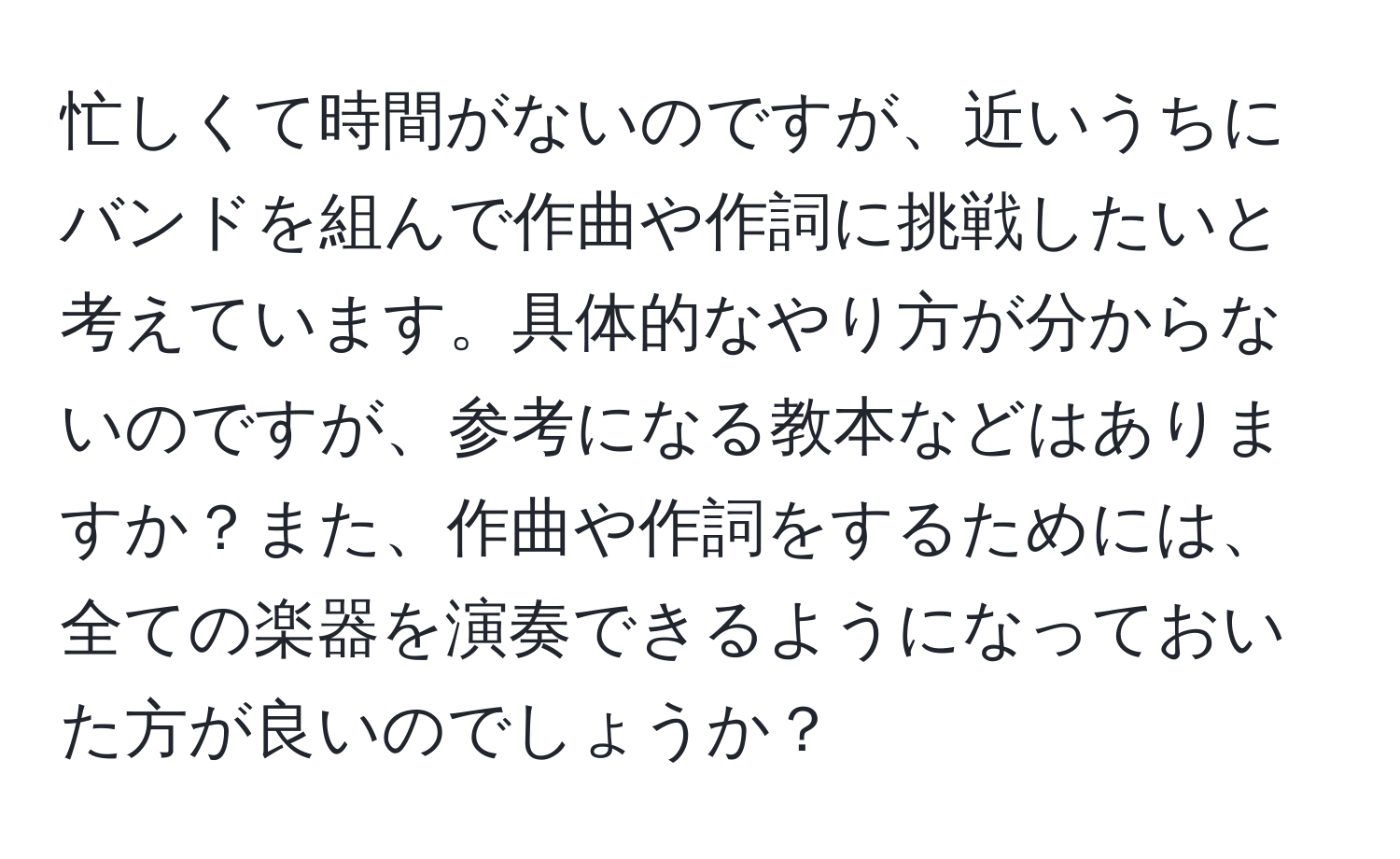 忙しくて時間がないのですが、近いうちにバンドを組んで作曲や作詞に挑戦したいと考えています。具体的なやり方が分からないのですが、参考になる教本などはありますか？また、作曲や作詞をするためには、全ての楽器を演奏できるようになっておいた方が良いのでしょうか？